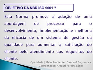 OBJETIVO DA NBR ISO 9001 ? 
Qualidade | Meio Ambiente | Saúde & Segurança 
Coordenador: Amauri Pereira Lúcio 
Esta Norma promove a adoção de uma abordagem de processo para o desenvolvimento, implementação e melhoria da eficácia de um sistema de gestão da qualidade para aumentar a satisfação do cliente pelo atendimento aos requisitos do cliente.  