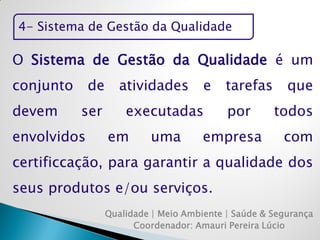 4- Sistema de Gestão da Qualidade 
Qualidade | Meio Ambiente | Saúde & Segurança 
Coordenador: Amauri Pereira Lúcio 
O Sistema de Gestão da Qualidade é um conjunto de atividades e tarefas que devem ser executadas por todos envolvidos em uma empresa com certificcação, para garantir a qualidade dos seus produtos e/ou serviços.  