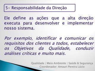 5- Responsabilidade da Direção 
Qualidade | Meio Ambiente | Saúde & Segurança 
Coordenador: Amauri Pereira Lúcio 
Ele define as ações que a alta direção executa para desenvolver e implementar nosso sistema. 
Por exemplo, identificar e comunicar os requisitos dos clientes a todos, estabelecer os Objetivos da Qualidade, conduzir análises críticas e muito mais.  