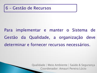 6 – Gestão de Recursos 
Qualidade | Meio Ambiente | Saúde & Segurança 
Coordenador: Amauri Pereira Lúcio 
Para implementar e manter o Sistema de Gestão da Qualidade, a organização deve determinar e fornecer recursos necessários.  