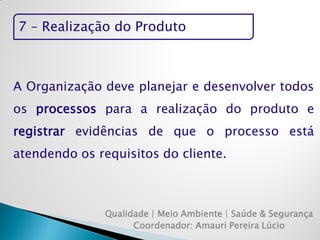 7 – Realização do Produto 
Qualidade | Meio Ambiente | Saúde & Segurança 
Coordenador: Amauri Pereira Lúcio 
A Organização deve planejar e desenvolver todos os processos para a realização do produto e registrar evidências de que o processo está atendendo os requisitos do cliente.  