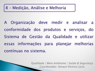 8 – Medição, Análise e Melhoria 
Qualidade | Meio Ambiente | Saúde & Segurança 
Coordenador: Amauri Pereira Lúcio 
A Organização deve medir e analisar a conformidade dos produtos e serviços, do Sistema de Gestão da Qualidade e utilizar essas informações para planejar melhorias contínuas no sistema.  