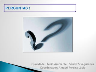 PERGUNTAS ! 
Qualidade | Meio Ambiente | Saúde & Segurança 
Coordenador: Amauri Pereira Lúcio  
