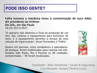Qualidade | Meio Ambiente | Saúde & Segurança 
Coordenador: Amauri Pereira Lúcio 
PODE ISSO GENTE? 
Falha humana e mecânica levou à contaminação de suco AdeS, diz presidente da Unilever 
Do UOL, em São Paulo 
26/03/201314h47 
"O operário não detectou o final da produção de um lote. Daí, colocou o equipamento para funcionar de novo. E o equipamento permitiu o envase de uma solução de higienização", disse Fernandez à "Folha". 
Quatro mil pessoas, entre vendedores e operadores de estoque, foram mobilizadas para rastrear em três Estados (São Paulo, Rio e Paraná) as 96 unidades contaminadas - 46 foram localizadas.  