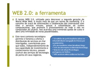 WEB 2.0: a ferramenta
 O termo WEB 2.0, utilizado para descrever a segunda geração da
 World Wide Web, é muito mais do que um termo de marketing. É o
 conceito de troca de informações e colaboração dos internautas com
 sites e serviços virtuais, graças à consolidação da nuvem
 computacional, que promove o processamento na rede e não no
 computador do usuário. Isso acarreta uma tremenda queda de custo e
 abre uma infinidade de novas possibilidades.

 Este novo contexto tecnológico
 permite e fomenta a oferta e
 distribuição de serviços on-line
 interligados, contribuindo para
 que todos, independentemente de
 sua capacidade de investimento e
 conhecimento técnico, possam
 usufruir dos serviços de tecnologia
 de ponta em seus negócios.



                                       7
 