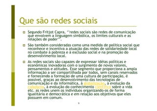 Que são redes sociais
  Segundo Fritjot Capra, ‘’redes sociais são redes de comunicação
  que envolvem a linguagem simbólica, os limites culturais e as
  relações de poder’’.
  São também consideradas como uma medida de política social que
  reconhece e incentiva a atuação das redes de solidariedade local
  no combate à pobreza e à exclusão social e na promoção do
  desenvolvimento local.
  As redes sociais são capazes de expressar idéias políticas e
  econômicas inovadoras com o surgimento de novos valores,
  pensamentos e atitudes. Esse segmento que proporciona a ampla
  informação a ser compartilhada por todos, sem canais reservados
  e fornecendo a formação de uma cultura de participação, é
  possível, graças ao desenvolvimento das tecnologias de
  comunicação e da informática, à globalização, à evolução da
  cidadania, à evolução do conhecimento científico sobre a vida
  etc. as redes unem os indivíduos organizando-os de forma
  igualitária e democrática e em relação aos objetivos que eles
  possuem em comum.
                               9
 