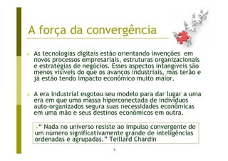 A força da convergência
 As tecnologias digitais estão orientando invenções em
 novos processos empresariais, estruturas organizacionais
 e estratégias de negócios. Esses aspectos intangíveis são
 menos visíveis do que os avanços industriais, mas terão e
 já estão tendo impacto econômico muito maior.

 A era industrial esgotou seu modelo para dar lugar a uma
 era em que uma massa hiperconectada de indivíduos
 auto-organizados segura suas necessidades econômicas
 em uma mão e seus destinos econômicos em outra.

  “ Nada no universo resiste ao impulso convergente de
 um número significativamente grande de inteligências
 ordenadas e agrupadas.” Teillard Chardin
                            2
 
