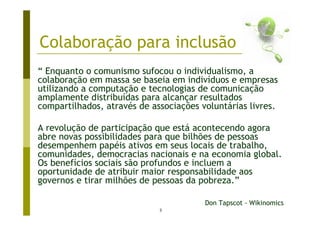 Colaboração para inclusão
“ Enquanto o comunismo sufocou o individualismo, a
colaboração em massa se baseia em indivíduos e empresas
utilizando a computação e tecnologias de comunicação
amplamente distribuídas para alcançar resultados
compartilhados, através de associações voluntárias livres.

A revolução de participação que está acontecendo agora
abre novas possibilidades para que bilhões de pessoas
desempenhem papéis ativos em seus locais de trabalho,
comunidades, democracias nacionais e na economia global.
Os benefícios sociais são profundos e incluem a
oportunidade de atribuir maior responsabilidade aos
governos e tirar milhões de pessoas da pobreza.”

                                        Don Tapscot - Wikinomics
                             3
 