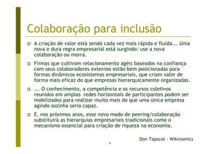 Colaboração para inclusão
 A criação de valor está sendo cada vez mais rápida e fluída... Uma
 nova e dura regra empresarial está surgindo: use a nova
 colaboração ou morra.
 Firmas que cultivam relacionamento agéis baseados na confiança
 com seus colaboradores externos estão bem posicionadas para
 formas dinâmicos ecosistemas empresariais, que criam valor de
 forma mais eficaz do que empresas hierarquicamente organizadas.
 ... O conhecimento, a competência e os recursos coletivos
 reunidos em amplas redes horizontais de participantes podem ser
 mobilizados para realizar muito mais do que uma única empresa
 agindo sozinha seria capaz.
 E, nos próximos anos, esse novo modo de peering/colaboração
 substituirá as hierarquias empresariais tradicionais como o
 mecanismo essencial para criação de riqueza na economia.

                                             Don Tapscot - Wikinomics
                                4
 