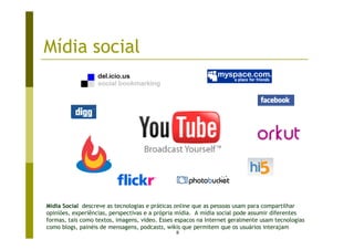 Mídia social




Mídia Social descreve as tecnologias e práticas online que as pessoas usam para compartilhar
opiniões, experiências, perspectivas e a própria mídia. A mídia social pode assumir diferentes
formas, tais como textos, imagens, video. Esses espacos na Internet geralmente usam tecnologias
como blogs, painéis de mensagens, podcasts, wikis que permitem que os usuários interajam
                                               8
 