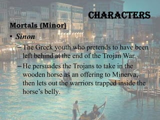 Characters
Mortals (Minor)

• Sinon
– The Greek youth who pretends to have been
left behind at the end of the Trojan War.
– He persuades the Trojans to take in the
wooden horse as an offering to Minerva,
then lets out the warriors trapped inside the
horse’s belly.

 