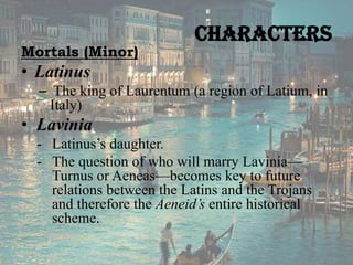 Mortals (Minor)

Characters

• Latinus
– The king of Laurentum (a region of Latium, in
Italy)

• Lavinia
- Latinus’s daughter.
- The question of who will marry Lavinia—
Turnus or Aeneas—becomes key to future
relations between the Latins and the Trojans
and therefore the Aeneid’s entire historical
scheme.

 