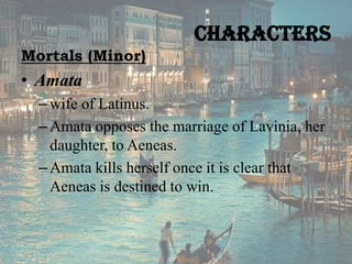Characters
Mortals (Minor)

• Amata
– wife of Latinus.
– Amata opposes the marriage of Lavinia, her
daughter, to Aeneas.
– Amata kills herself once it is clear that
Aeneas is destined to win.

 