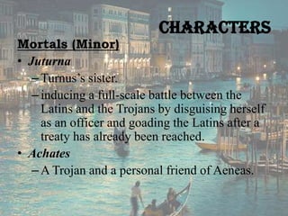 Characters

Mortals (Minor)
• Juturna
– Turnus’s sister.
– inducing a full-scale battle between the
Latins and the Trojans by disguising herself
as an officer and goading the Latins after a
treaty has already been reached.
• Achates
– A Trojan and a personal friend of Aeneas.

 