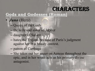 Characters

Gods and Godesses (Roman)
• Juno (Hera)

– Queen of the Gods
– the wife and sister of Jupiter
– daughter of Saturn.
– hates the Trojans because of Paris’s judgment
against her in a beauty contest.
– patron of Carthage
– She takes out her anger on Aeneas throughout the
epic, and in her wrath acts as his primary divine
antagonist.

 