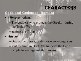 Characters
Gods and Godesses (Roman)
• Minerva (Athena)
– The goddess who protects the Greeks during
the Trojan War
– against the Trojans
• Allecto
– One of the Furies, or deities who avenge sins
– sent by Juno in Book VII to incite the Latin
people to war against the Trojans

 