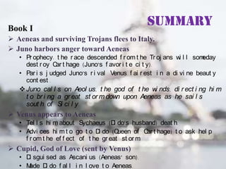 Book I

Summary

 Aeneas and surviving Trojans flees to Italy.
 Juno harbors anger toward Aeneas
• Pr ophecy: t he r ace descended f r om t he Tr oj ans w l l som
i
eday
dest r oy C t hage (Juno’s f avor i t e ci t y).
ar
• Par i s j udged Juno’s r i val Venus f ai r est i n a di vi ne beaut y
cont est .
 Juno cal l s on Aeol us, t he god of t he w nds, di r ect i ng hi m
i
t o br i ng a gr eat st or m dow upon Aeneas as he sai l s
n
sout h of Si ci l y.

 Venus appears to Aeneas
• Tel l s hi m about Sychaeus (D do’s husband) deat h.
i
• Advi ces hi m t o go t o D do (Q
i
ueen of C t hage) t o ask hel p
ar
f r om t he ef f ect of t he gr eat st or m
.

 Cupid, God of Love (sent by Venus)
• D sgui sed as Ascani us (Aeneas’ son).
i
• M
ade D do f al l i n l ove t o Aeneas.
i

 