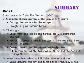 Book II

Summary

[After cause of the Trojan War (Aeneas – Dido)]

 Sinon, the chosen sacrifice of the Greeks to Minerva
• D i ng t he pr epar at i on he escaped.
ur
• Br ought a gi ant w
ooden hor se

 That Night…
• G eek w r i or s i nsi de t he hor se’s bel l y sl aught er ed
r
ar
Tr oj ans
• H or – Aeneas [t hr ough a dr eam = i nf or m t hat Tr oy
ect
]
ed
i s i nf i l t r at ed.
• G eeks br eak i nt o t he pal ace l ed by Pyr r hus.
r
Pyr r hus ki l l ed Pol i t es (son of Pr i am and H
ecuba) and
Ki ng Pr i am
.

 Aeneas was determined to kill Helen, the cause of war
• Venus appear s and advi ces hi m t o f l ee f r om Tr oy si nce

 