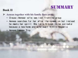 Summary

Book II
 Aeneas together with his family flees away

• C eusa (Aeneas’ w f e) w l ost f r om t he gr oup.
r
i
as
• Aeneas sear ches f or her af t er t he com ot i on but i nst ead
m
he m s her spi r i t . She t el l s hi m not t o be sor r ow ul
eet
f
because a new hom and w f e aw t hi m i n H
e
i
ai
esper i a.
• Aeneas l eaves Tr oy.

 