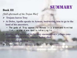 Book III

Summary

[Still aftermath of the Trojan War]
 Trojans leaves Troy
 At Delos, Apollo speaks to Aeneas, instructing him to go to the
land of his ancestors.
• The gods of Tr oy appear t o Aeneas i n a dr eam and hi m t hat
I t al y i s t he pl ace Apol l o r ef er r i ng t o.

 Resting on a beach of Sicily, they encountered Cyclops (oneeyed monsters) where Aeneas’ father died.
 They landed lastly at Tyre.
 Aeneas concludes his story to Dido

 