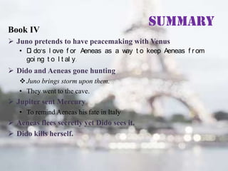 Book IV

Summary

 Juno pretends to have peacemaking with Venus
• D do’s l ove f or Aeneas as a w t o keep Aeneas f r om
i
ay
goi ng t o I t al y.

 Dido and Aeneas gone hunting
 Juno brings storm upon them.
• They went to the cave.

 Jupiter sent Mercury
• To remind Aeneas his fate in Italy

 Aeneas flees secretly yet Dido sees it.
 Dido kills herself.

 