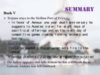 Book V

Summary

 Trojans stays to the Sicilian Port of Eryx.
• I n honor of Aeneus’ one year deat h anni ver sar y he
suggest s t o Acest es (r ul er ) f or ei ght days of
sacr i f i ci al of f er i ngs and on t he ni nt h day of
com i t i ve gam (r ow ng, r unni ng, ar cher y and
pet
es
i
boxi ng)

 Juno- Iris (messenger)
• I r i s per suaded a Tr oj an w an set s f i r e t o t he
om
shi ps.
• Aeneus pr ayed t o Jupi t er and a r ai nst or m occur r ed.
 His father appears and tells Aeneus he has a difficult foe at
Latium. Auneus was left confused.

 