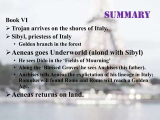 Summary

Book VI
 Trojan arrives on the shores of Italy.
 Sibyl, priestess of Italy
• Golden branch in the forest

Aeneas goes Underworld (alond with Sibyl)
• He sees Dido in the ‘Fields of Mourning’
• Along the ‘Blessed Groves’ he sees Anchises (his father).
• Anchises tells Aeneas the explictation of his lineage in Italy;
Romulus will found Rome and Rome will reach a Golden
Age.

Aeneas returns on land.

 