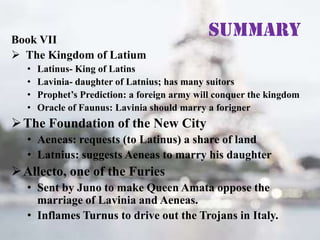 Book VII
 The Kingdom of Latium
•
•
•
•

Summary

Latinus- King of Latins
Lavinia- daughter of Latnius; has many suitors
Prophet’s Prediction: a foreign army will conquer the kingdom
Oracle of Faunus: Lavinia should marry a forigner

 The Foundation of the New City
• Aeneas: requests (to Latinus) a share of land
• Latnius: suggests Aeneas to marry his daughter

 Allecto, one of the Furies
• Sent by Juno to make Queen Amata oppose the
marriage of Lavinia and Aeneas.
• Inflames Turnus to drive out the Trojans in Italy.

 