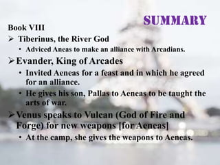 Book VIII
 Tiberinus, the River God

Summary

• Adviced Aneas to make an alliance with Arcadians.

Evander, King of Arcades
• Invited Aeneas for a feast and in which he agreed
for an alliance.
• He gives his son, Pallas to Aeneas to be taught the
arts of war.

Venus speaks to Vulcan (God of Fire and
Forge) for new weapons [for Aeneas]
• At the camp, she gives the weapons to Aeneas.

 