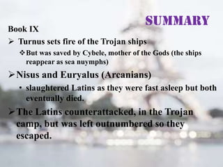 Summary

Book IX
 Turnus sets fire of the Trojan ships

But was saved by Cybele, mother of the Gods (the ships
reappear as sea nuymphs)

Nisus and Euryalus (Arcanians)
• slaughtered Latins as they were fast asleep but both
eventually died.

The Latins counterattacked, in the Trojan
camp, but was left outnumbered so they
escaped.

 