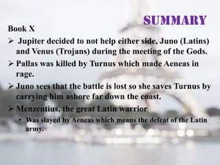 Summary

Book X
 Jupiter decided to not help either side, Juno (Latins)
and Venus (Trojans) during the meeting of the Gods.
 Pallas was killed by Turnus which made Aeneas in
rage.
 Juno sees that the battle is lost so she saves Turnus by
carrying him ashore far down the coast.
 Menzentius, the great Latin warrior
• Was slayed by Aeneas which means the defeat of the Latin
army.

 