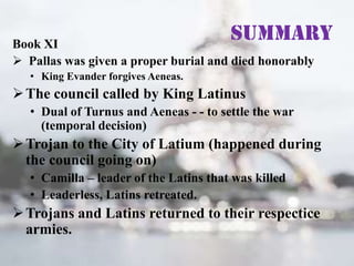Summary

Book XI
 Pallas was given a proper burial and died honorably
• King Evander forgives Aeneas.

 The council called by King Latinus
• Dual of Turnus and Aeneas - - to settle the war
(temporal decision)

 Trojan to the City of Latium (happened during
the council going on)
• Camilla – leader of the Latins that was killed
• Leaderless, Latins retreated.

 Trojans and Latins returned to their respectice
armies.

 