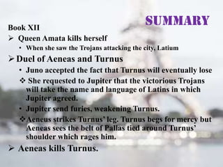 Book XII
 Queen Amata kills herself

Summary

• When she saw the Trojans attacking the city, Latium

 Duel of Aeneas and Turnus
• Juno accepted the fact that Turnus will eventually lose
 She requested to Jupiter that the victorious Trojans
will take the name and language of Latins in which
Jupiter agreed.
• Jupiter send furies, weakening Turnus.
Aeneus strikes Turnus’ leg. Turnus begs for mercy but
Aeneas sees the belt of Pallas tied around Turnus’
shoulder which rages him.

 Aeneas kills Turnus.

 