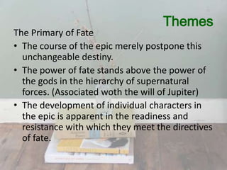 Themes

The Primary of Fate
• The course of the epic merely postpone this
unchangeable destiny.
• The power of fate stands above the power of
the gods in the hierarchy of supernatural
forces. (Associated woth the will of Jupiter)
• The development of individual characters in
the epic is apparent in the readiness and
resistance with which they meet the directives
of fate.

 