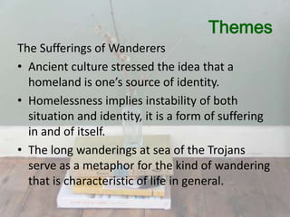 Themes
The Sufferings of Wanderers
• Ancient culture stressed the idea that a
homeland is one’s source of identity.
• Homelessness implies instability of both
situation and identity, it is a form of suffering
in and of itself.
• The long wanderings at sea of the Trojans
serve as a metaphor for the kind of wandering
that is characteristic of life in general.

 