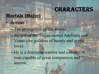 Characters
Mortals (Major)

• Aeneas
– The protagonist of the Aeneid.
– the son of the Trojan mortal Anchises and
Venus (the goddess of beauty and erotic
love).
– He is a fearsome warrior and a leader. A
man capable of great compassion and
sorrow.

 