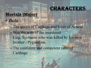 Characters
Mortals (Major)

• Dido
– The queen of Carthage and lover of Aeneas.
– Was the wife of the murdered
king, Sychaeus who was killed by his own
brother –Pygmalion.
– The confident and competent ruler of
Carthage

 