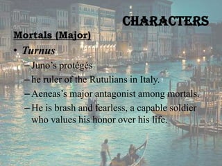 Characters
Mortals (Major)

• Turnus
– Juno’s protégés
– he ruler of the Rutulians in Italy.
– Aeneas’s major antagonist among mortals.
– He is brash and fearless, a capable soldier
who values his honor over his life.

 