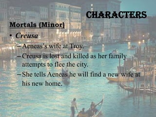 Characters
Mortals (Minor)

• Creusa
– Aeneas’s wife at Troy.
– Creusa is lost and killed as her family
attempts to flee the city.
– She tells Aeneas he will find a new wife at
his new home.

 