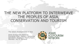 THE NEW PLATFORM TO INTERWEAVE
THE PEOPLES OF ASIA,
CONSERVATION AND TOURISM
The latest developments in Asia
Asian Ecotourism Network
Founding Chair: Masaru Takayama
Secretary: Supaporn Prachumpai
Member: Ary S. Suhandi
 