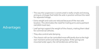 Advantages
 The way the suspension is constructed is really simple and strong,
acting as a linkage that holds the axle in position without the need
for separate linkage.
 Extra weight and costs are reduced because of the rear axle
location.This eliminates the need for trailing arms and a panhard
rod (AKA track bar).
 Leaf springs support the weight of the chassis, making them ideal
for commercial vehicles.
 They also control axle damping.
 The chassis roll can be controlled more efficiently due to the high
rear moment centre and wide spring base. If the springs are
mounted wider apart, the roll tendencies will be less.
 