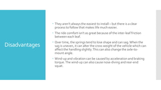 Disadvantages
 They aren’t always the easiest to install – but there is a clear
process to follow that makes life much easier.
 The ride comfort isn’t as great because of the inter-leaf friction
between each leaf.
 Over time, the springs tend to lose shape and can sag.When the
sag is uneven, it can alter the cross weight of the vehicle which can
affect the handling slightly.This can also change the axle-to-
mount angle.
 Wind-up and vibration can be caused by acceleration and braking
torque.The wind-up can also cause nose-diving and rear-end
squat.
 