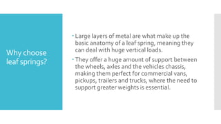 Why choose
leaf springs?
 Large layers of metal are what make up the
basic anatomy of a leaf spring, meaning they
can deal with huge vertical loads.
 They offer a huge amount of support between
the wheels, axles and the vehicles chassis,
making them perfect for commercial vans,
pickups, trailers and trucks, where the need to
support greater weights is essential.
 
