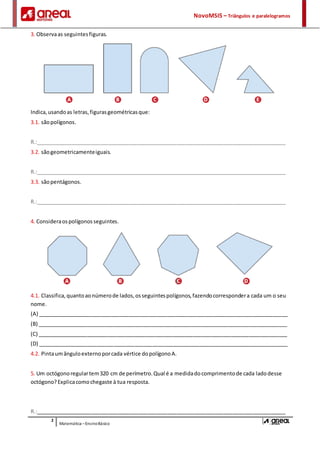 NovoMSI5 – Triângulos e paralelogramos
2
Matemática –EnsinoBásico
3. Observaas seguintesfiguras.
Indica,usandoas letras,figurasgeométricasque:
3.1. sãopolígonos.
R.:_____________________________________________________________________________________
3.2. sãogeometricamenteiguais.
R.:_____________________________________________________________________________________
3.3. sãopentágonos.
R.:_____________________________________________________________________________________
4. Consideraospolígonosseguintes.
4.1. Classifica,quantoaonúmerode lados,osseguintespolígonos,fazendocorrespondera cada um o seu
nome.
(A) _____________________________________________________________________________________
(B) _____________________________________________________________________________________
(C) _____________________________________________________________________________________
(D) _____________________________________________________________________________________
4.2. Pintaumânguloexternoporcada vértice dopolígonoA.
5. Um octógonoregulartem320 cm de perímetro.Qual é a medidadocomprimentode cada ladodesse
octógono?Explicacomochegaste à tua resposta.
R.:_____________________________________________________________________________________
 