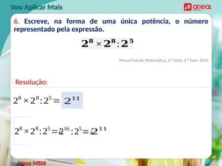 Resolução:
6. Escreve, na forma de uma única potência, o número
representado pela expressão.
Prova Final de Matemática, 2.° Ciclo, 2.ª Fase, 2015
Vou Aplicar Mais
𝟐𝟖
×𝟐𝟖
:𝟐𝟓
28
×28
:25
=¿
Novo MSI6
28
×28
:25
=¿
216
:25
=¿
211
211
 