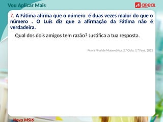 7. A Fátima afirma que o número é duas vezes maior do que o
número . O Luís diz que a afirmação da Fátima não é
verdadeira.
Qual dos dois amigos tem razão? Justifica a tua resposta.
Prova Final de Matemática, 2.° Ciclo, 1.ª Fase, 2015
Vou Aplicar Mais
Novo MSI6
 