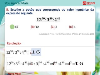 8. Escolhe a opção que corresponde ao valor numérico da
expressão seguinte.
(A) 16 (B) 12 (C) 2 (D) 1
Adaptado de Prova Final de Matemática, 2.° Ciclo, 2.ª Chamada, 2012
Vou Aplicar Mais
𝟏𝟐𝟓𝟎
:𝟑𝟓𝟎
:𝟒𝟒𝟖
Novo MSI6
Resolução:
1250
: 350
: 448
=¿
1250
: 350
: 448
=¿
(12 :3)50
:4
48
=¿
450
:448
=¿
42
=¿
1 6
1 6
 