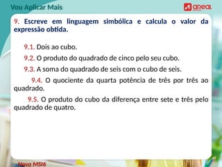 9. Escreve em linguagem simbólica e calcula o valor da
expressão obtida.
9.1. Dois ao cubo.
9.2. O produto do quadrado de cinco pelo seu cubo.
9.3. A soma do quadrado de seis com o cubo de seis.
9.4. O quociente da quarta potência de três por três ao
quadrado.
9.5. O produto do cubo da diferença entre sete e três pelo
quadrado de quatro.
Vou Aplicar Mais
Novo MSI6
 