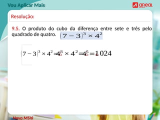 9.5. O produto do cubo da diferença entre sete e três pelo
quadrado de quatro.
Vou Aplicar Mais
(7 − 3)3
× 4
2
=¿
43
× 42
=¿
Novo MSI6
Resolução:
(7 − 3)3
× 4
2
45
=¿
1024
 