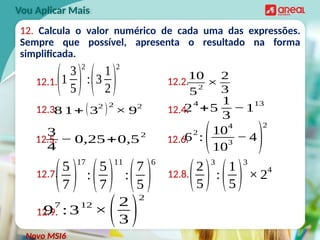 12. Calcula o valor numérico de cada uma das expressões.
Sempre que possível, apresenta o resultado na forma
simplificada.
Vou Aplicar Mais
12.1. 12.2.
12.3. 12.4.
12.5. 12.6.
10
52
×
2
3
(1
3
5)
2
:(3
1
2)
2
2
4
+5
1
3
−1
13
3
4
− 0,25+0,5
2
6
2
:
(10
4
10
3
− 4
)
2
8 1+ (3
2
)2
× 9
2
12.7. 12.8.
(5
7 )
17
:(5
7)
11
:(7
5 )
6
(2
5)
3
:(1
5)
3
× 2
4
12.9.
9
7
:3
12
×(2
3 )
2
Novo MSI6
 